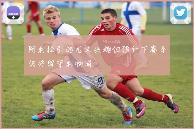 阿利松引起尤文兴趣但预计下赛季仍将留守利物浦