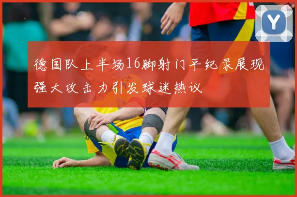 德国队上半场16脚射门平纪录展现强大攻击力引发球迷热议