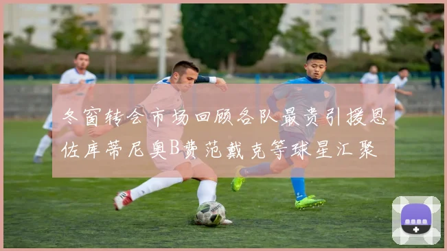 冬窗转会市场回顾各队最贵引援恩佐库蒂尼奥B费范戴克等球星汇聚