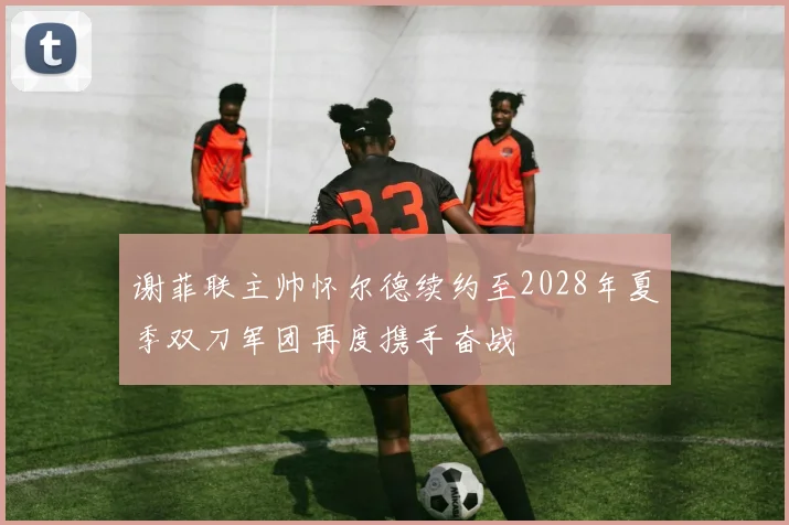 谢菲联主帅怀尔德续约至2028年夏季双刀军团再度携手奋战