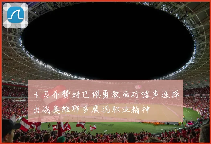 卡马乔赞姆巴佩勇敢面对嘘声选择出战奥维耶多展现职业精神