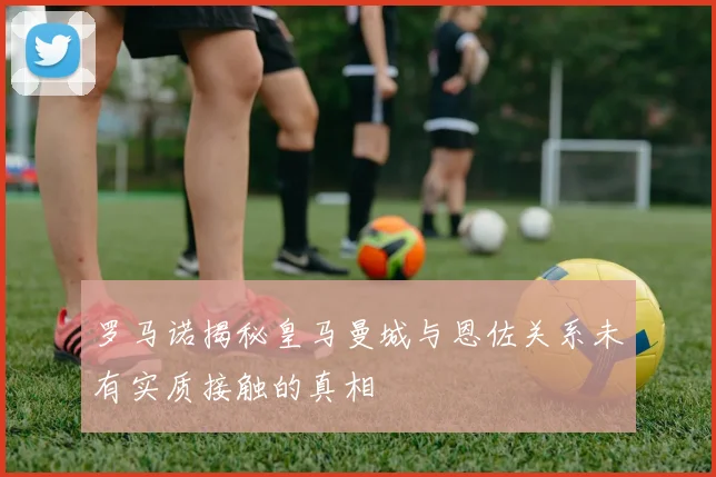 罗马诺揭秘皇马曼城与恩佐关系未有实质接触的真相