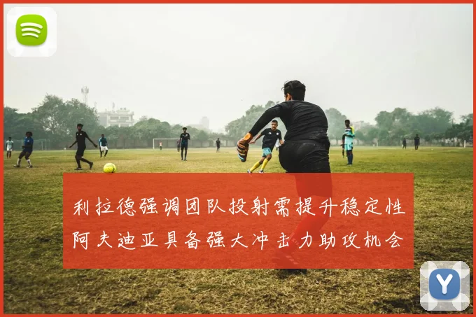 利拉德强调团队投射需提升稳定性阿夫迪亚具备强大冲击力助攻机会