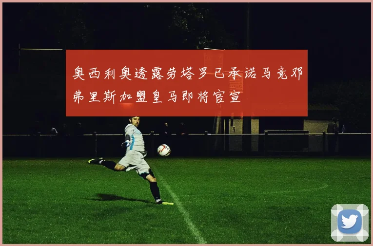 奥西利奥透露劳塔罗已承诺马竞邓弗里斯加盟皇马即将官宣