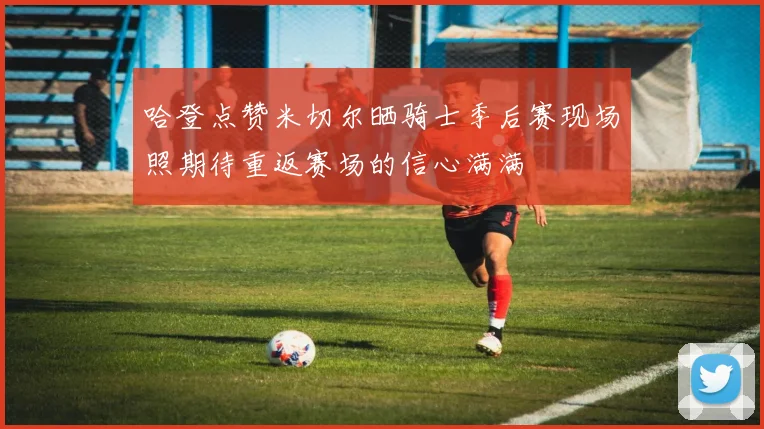 哈登点赞米切尔晒骑士季后赛现场照期待重返赛场的信心满满