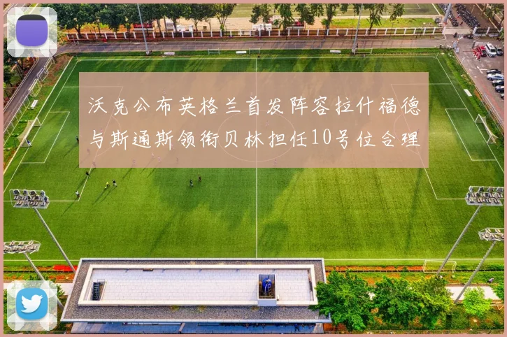 沃克公布英格兰首发阵容拉什福德与斯通斯领衔贝林担任10号位合理性分析