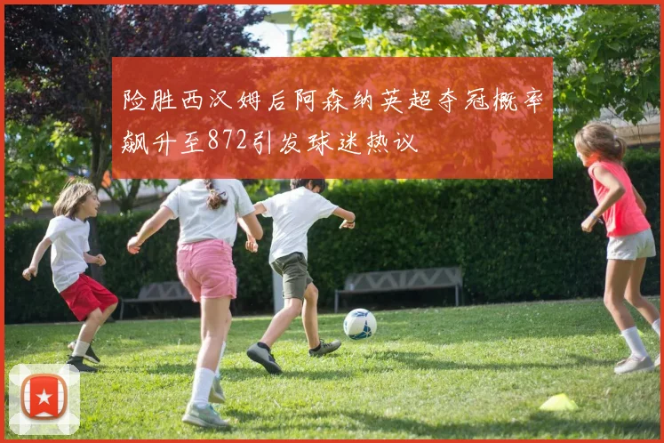 险胜西汉姆后阿森纳英超夺冠概率飙升至872引发球迷热议
