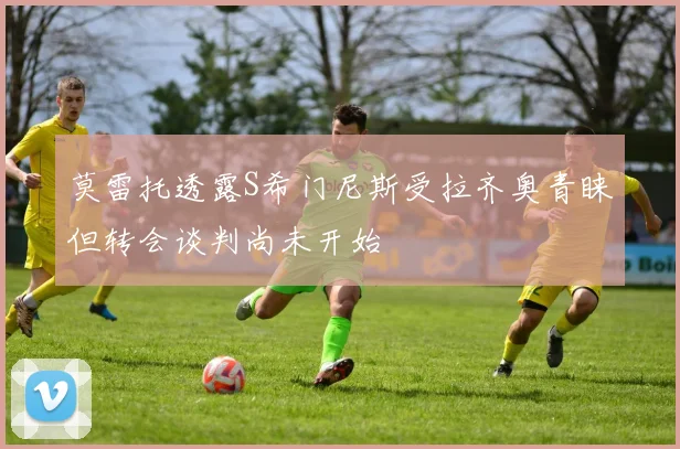 莫雷托透露S希门尼斯受拉齐奥青睐但转会谈判尚未开始