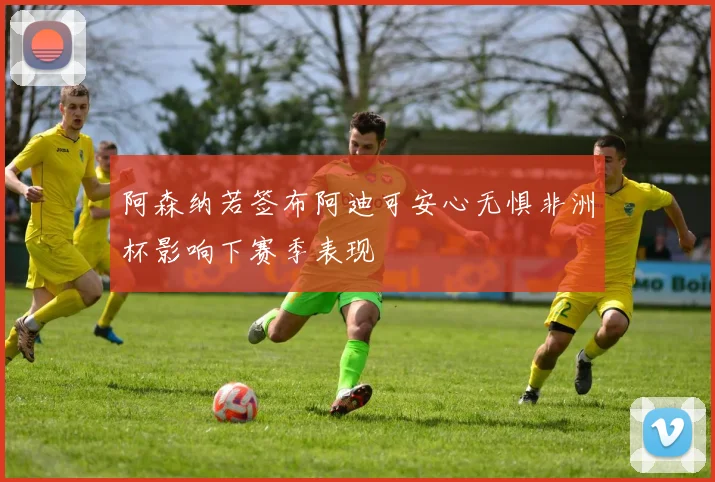 阿森纳若签布阿迪可安心无惧非洲杯影响下赛季表现