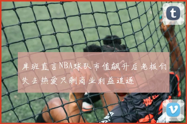 库班直言NBA球队市值飙升后老板们失去热爱只剩商业利益追逐