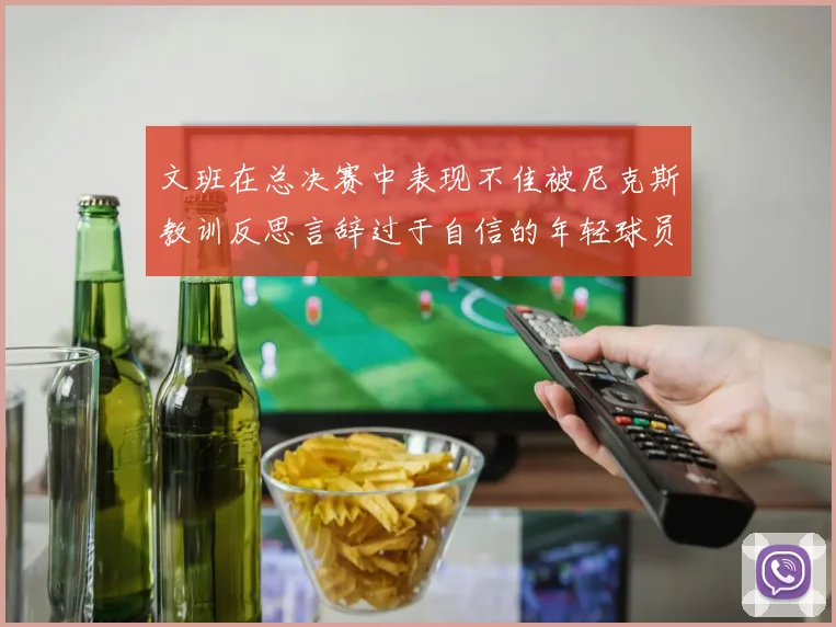 文班在总决赛中表现不佳被尼克斯教训反思言辞过于自信的年轻球员成长之路