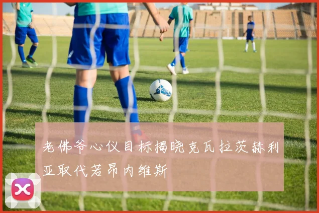 老佛爷心仪目标揭晓克瓦拉茨赫利亚取代若昂内维斯