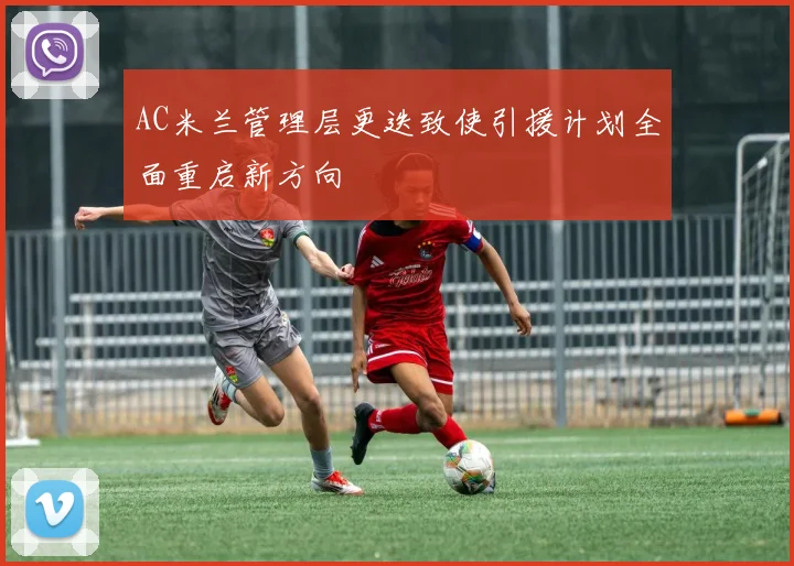 AC米兰管理层更迭致使引援计划全面重启新方向