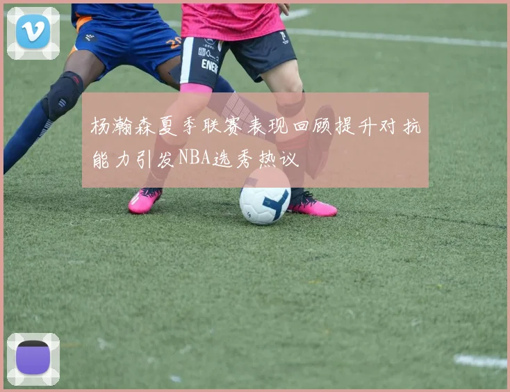 杨瀚森夏季联赛表现回顾提升对抗能力引发NBA选秀热议
