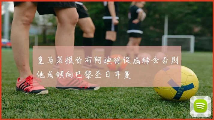 皇马若报价布阿迪将促成转会否则他或倾向巴黎圣日耳曼