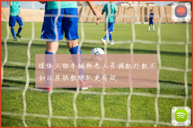 媒体人称李楠熟悉人员调配外教不如让其执教球队更有效