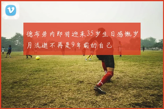 德布劳内即将迎来35岁生日感慨岁月流逝不再是9年前的自己