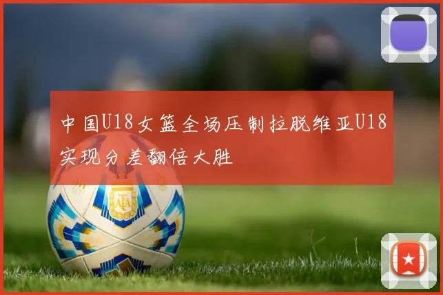 中国U18女篮全场压制拉脱维亚U18实现分差翻倍大胜