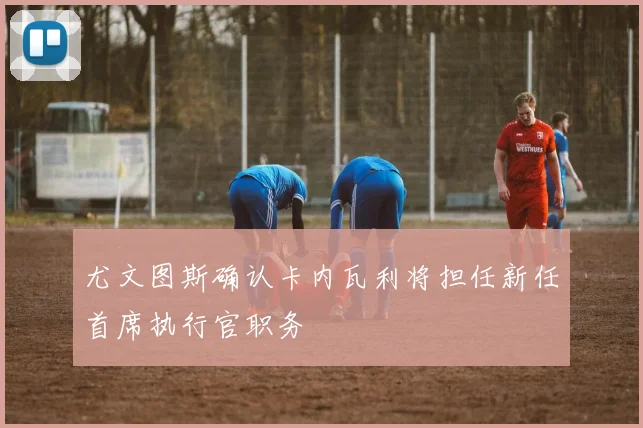 尤文图斯确认卡内瓦利将担任新任首席执行官职务