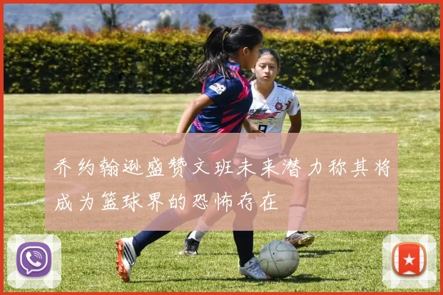 乔约翰逊盛赞文班未来潜力称其将成为篮球界的恐怖存在