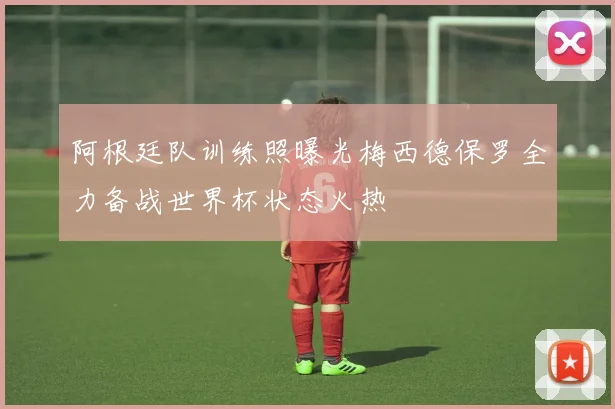阿根廷队训练照曝光梅西德保罗全力备战世界杯状态火热