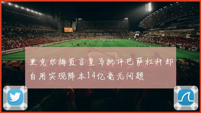 里克尔梅直言皇马批评巴萨杠杆却自用实现降本14亿毫无问题