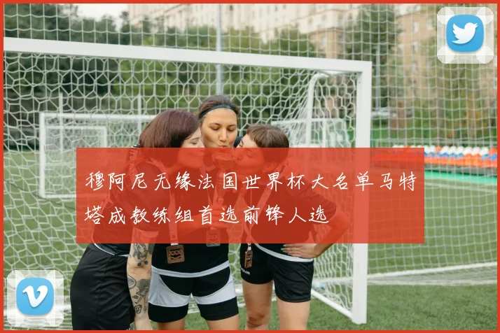 穆阿尼无缘法国世界杯大名单马特塔成教练组首选前锋人选