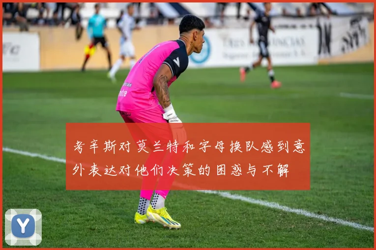 考辛斯对莫兰特和字母换队感到意外表达对他们决策的困惑与不解