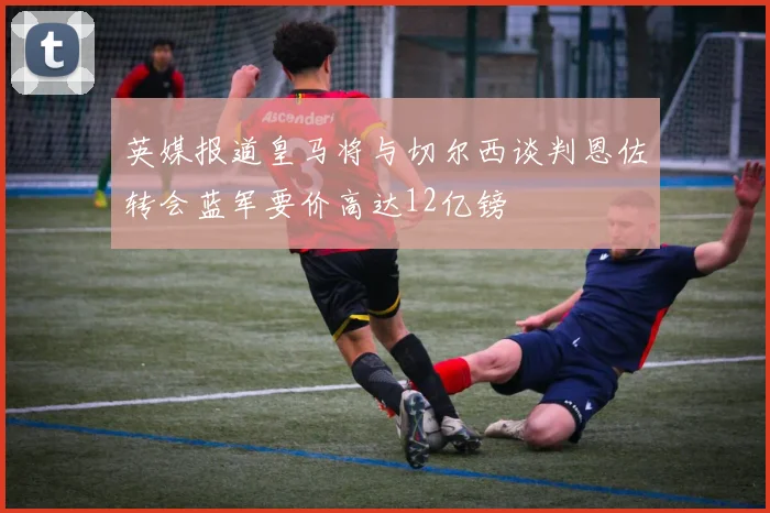 英媒报道皇马将与切尔西谈判恩佐转会蓝军要价高达12亿镑