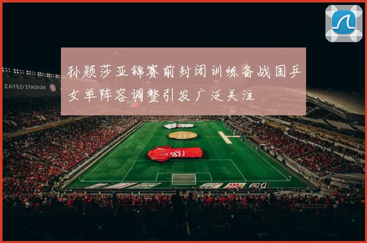 孙颖莎亚锦赛前封闭训练备战国乒女单阵容调整引发广泛关注