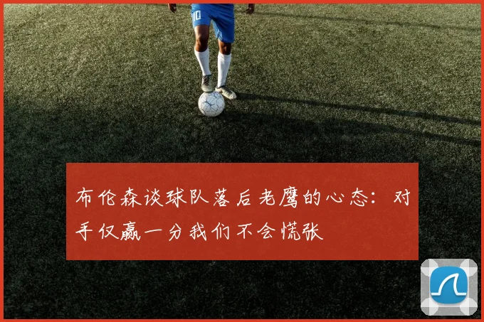 布伦森谈球队落后老鹰的心态：对手仅赢一分我们不会慌张